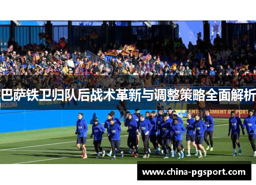 巴萨铁卫归队后战术革新与调整策略全面解析