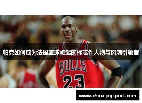 帕克如何成为法国篮球崛起的标志性人物与风潮引领者