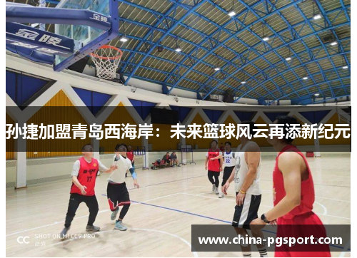 孙捷加盟青岛西海岸：未来篮球风云再添新纪元