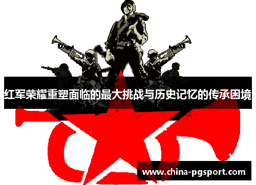 红军荣耀重塑面临的最大挑战与历史记忆的传承困境