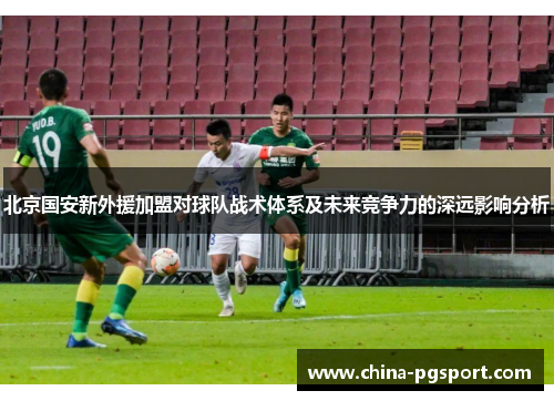 北京国安新外援加盟对球队战术体系及未来竞争力的深远影响分析