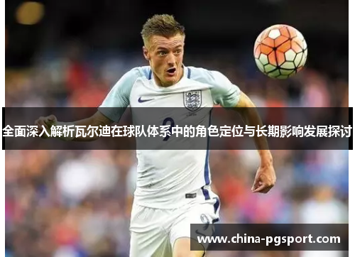 全面深入解析瓦尔迪在球队体系中的角色定位与长期影响发展探讨