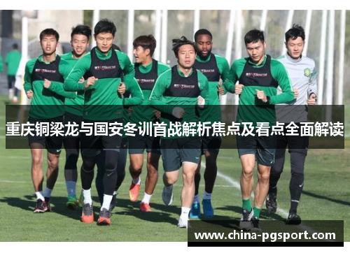 重庆铜梁龙与国安冬训首战解析焦点及看点全面解读 重庆铜梁龙与国安冬训首战解析焦点及看点全面解读