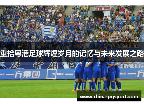重拾粤港足球辉煌岁月的记忆与未来发展之路 重拾粤港足球辉煌岁月的记忆与未来发展之路