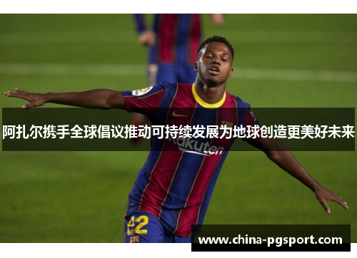 阿扎尔携手全球倡议推动可持续发展为地球创造更美好未来