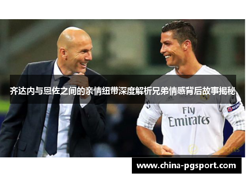 齐达内与恩佐之间的亲情纽带深度解析兄弟情感背后故事揭秘