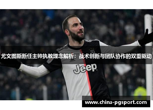 尤文图斯新任主帅执教理念解析：战术创新与团队协作的双重驱动