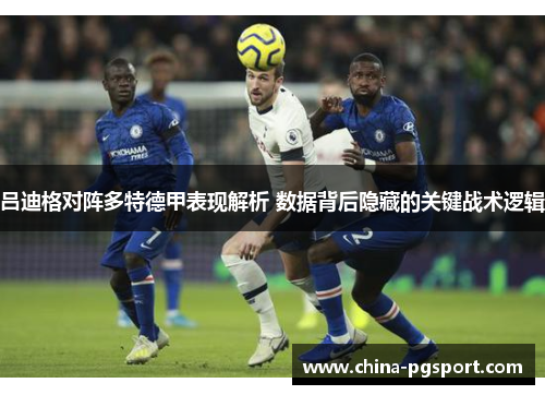吕迪格对阵多特德甲表现解析 数据背后隐藏的关键战术逻辑