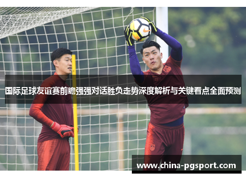 国际足球友谊赛前瞻强强对话胜负走势深度解析与关键看点全面预测