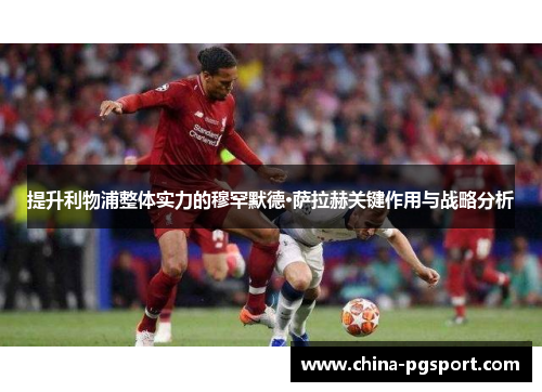 提升利物浦整体实力的穆罕默德·萨拉赫关键作用与战略分析