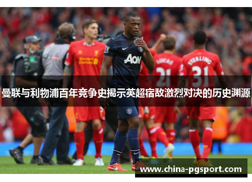 曼联与利物浦百年竞争史揭示英超宿敌激烈对决的历史渊源