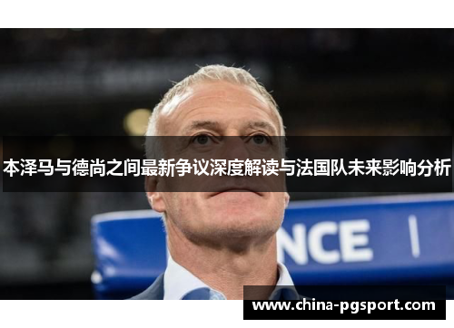 本泽马与德尚之间最新争议深度解读与法国队未来影响分析