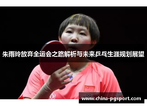 朱雨玲放弃全运会之路解析与未来乒乓生涯规划展望